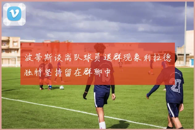 波蒂斯谈离队球员退群现象利拉德独特坚持留在群聊中