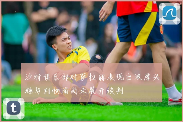沙特俱乐部对萨拉赫表现出浓厚兴趣与利物浦尚未展开谈判