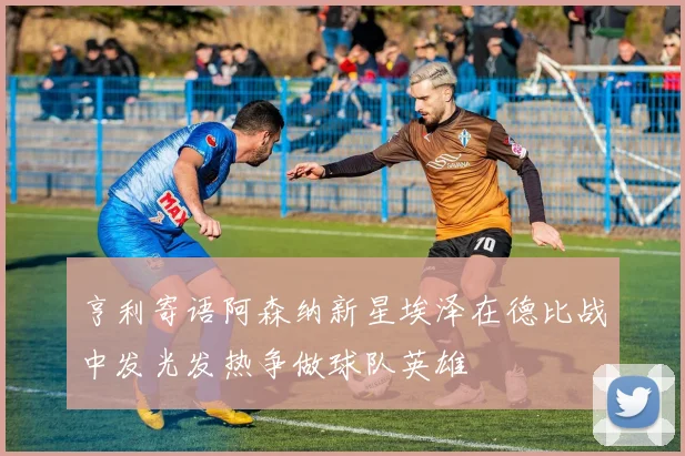 亨利寄语阿森纳新星埃泽在德比战中发光发热争做球队英雄