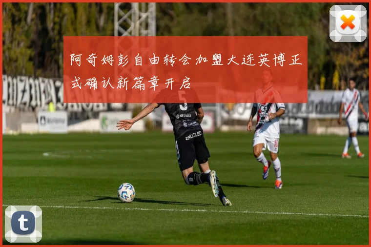 阿奇姆彭自由转会加盟大连英博正式确认新篇章开启