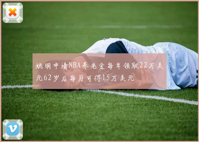 姚明申请NBA养老金每年领取22万美元62岁后每月可得15万美元