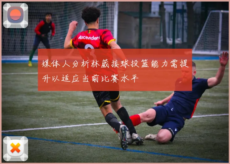 媒体人分析林葳接球投篮能力需提升以适应当前比赛水平