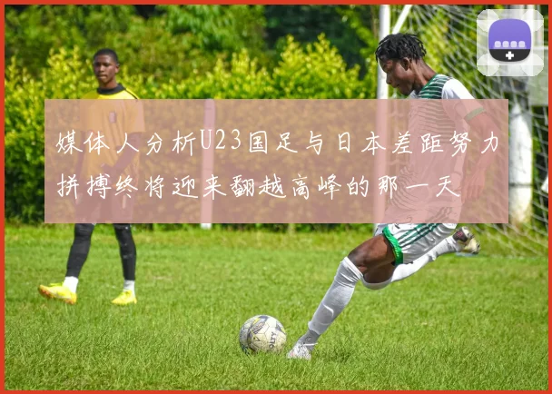 媒体人分析U23国足与日本差距努力拼搏终将迎来翻越高峰的那一天