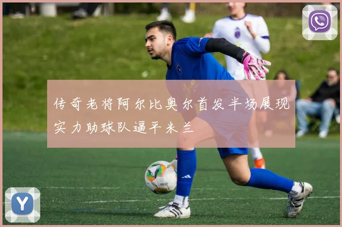 传奇老将阿尔比奥尔首发半场展现实力助球队逼平米兰