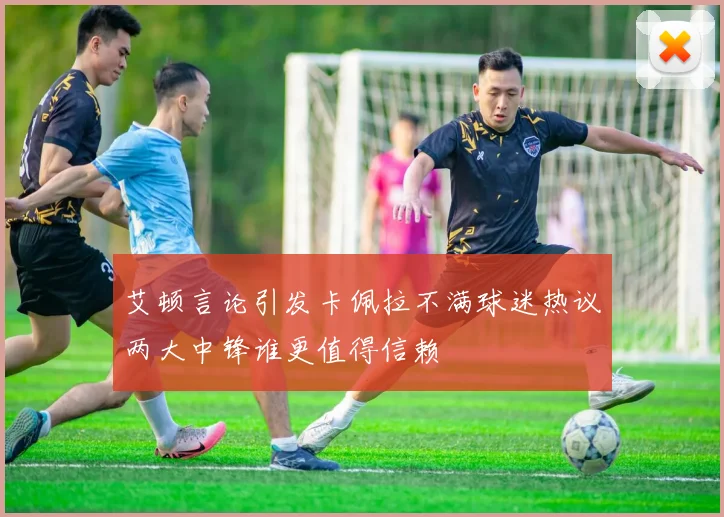 艾顿言论引发卡佩拉不满球迷热议两大中锋谁更值得信赖