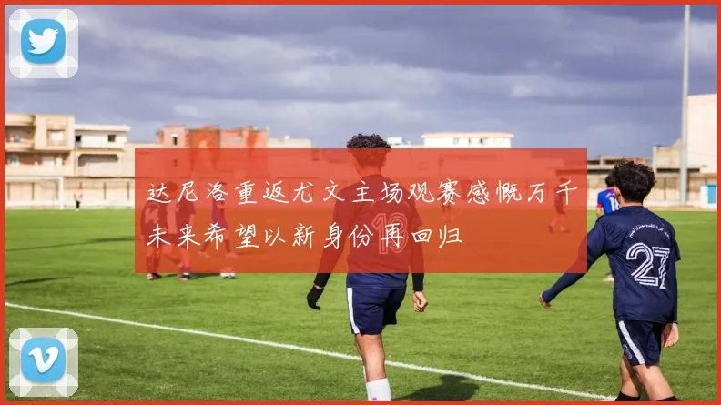 达尼洛重返尤文主场观赛感慨万千未来希望以新身份再回归