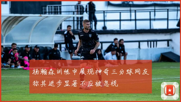 杨瀚森训练中展现神奇三分球网友称其进步显著不应被忽视